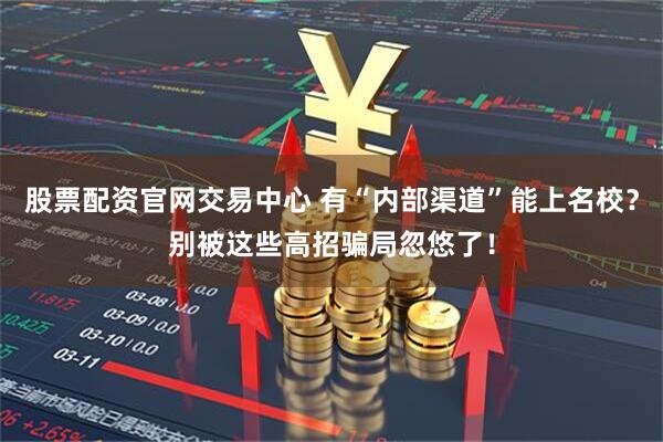 股票配资官网交易中心 有“内部渠道”能上名校？别被这些高招骗局忽悠了！