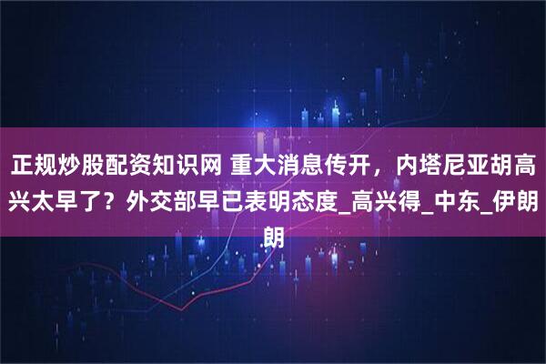 正规炒股配资知识网 重大消息传开，内塔尼亚胡高兴太早了？外交部早已表明态度_高兴得_中东_伊朗