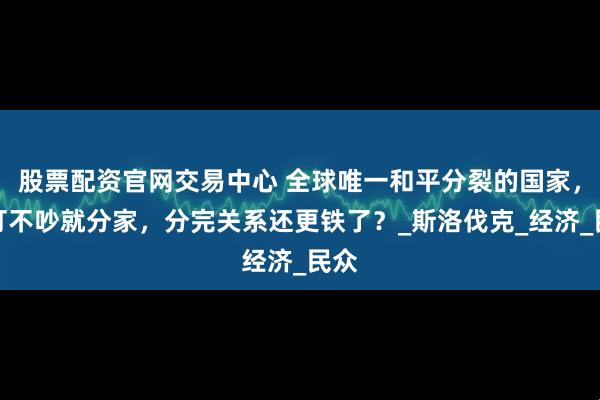 股票配资官网交易中心 全球唯一和平分裂的国家，不打不吵就分家，分完关系还更铁了？_斯洛伐克_经济_民众