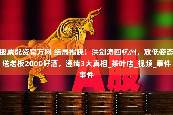 股票配资官方网 结局揭晓！洪剑涛回杭州，放低姿态送老板2000好酒，澄清3大真相_茶叶店_视频_事件