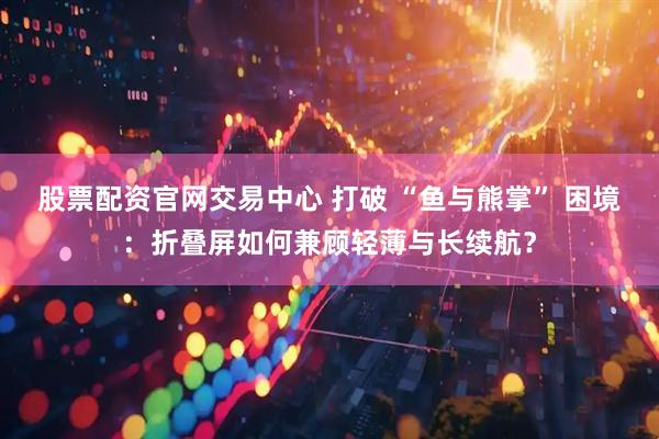 股票配资官网交易中心 打破 “鱼与熊掌” 困境：折叠屏如何兼顾轻薄与长续航？