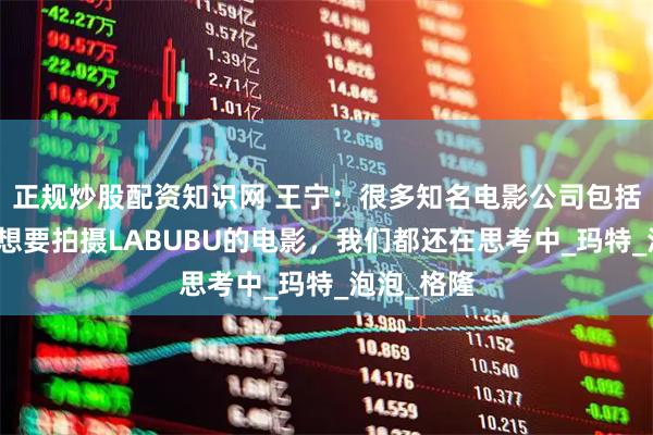 正规炒股配资知识网 王宁：很多知名电影公司包括好莱坞也想要拍摄LABUBU的电影，我们都还在思考中_玛特_泡泡_格隆