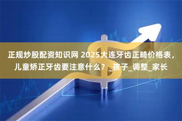 正规炒股配资知识网 2025大连牙齿正畸价格表，儿童矫正牙齿要注意什么？_孩子_调整_家长