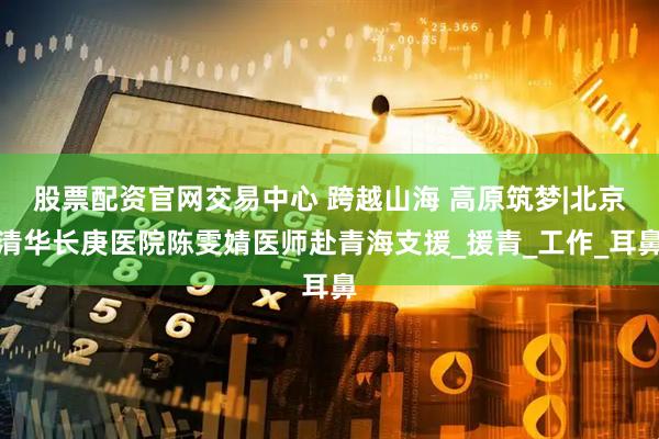 股票配资官网交易中心 跨越山海 高原筑梦|北京清华长庚医院陈雯婧医师赴青海支援_援青_工作_耳鼻