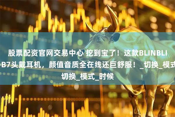 股票配资官网交易中心 挖到宝了！这款BLINBLIN MS-B7头戴耳机，颜值音质全在线还巨舒服！_切换_模式_时候