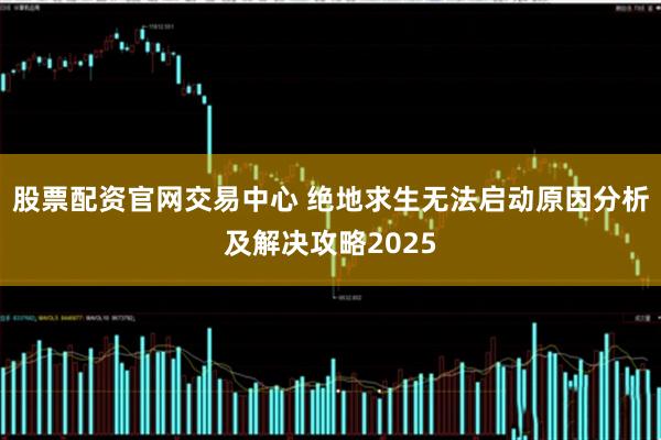 股票配资官网交易中心 绝地求生无法启动原因分析及解决攻略2025