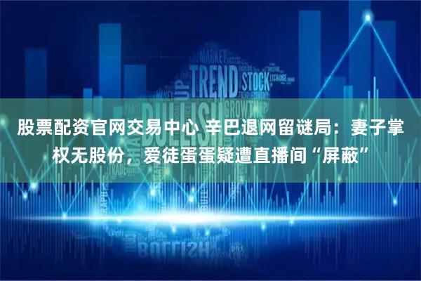 股票配资官网交易中心 辛巴退网留谜局：妻子掌权无股份，爱徒蛋蛋疑遭直播间“屏蔽”