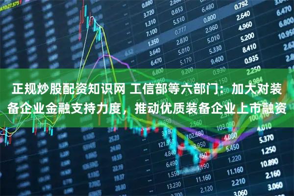 正规炒股配资知识网 工信部等六部门：加大对装备企业金融支持力度，推动优质装备企业上市融资