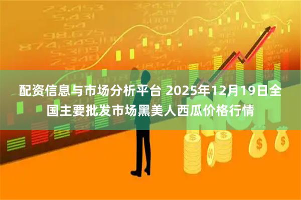 配资信息与市场分析平台 2025年12月19日全国主要批发市场黑美人西瓜价格行情
