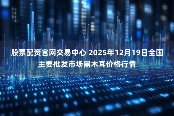 股票配资官网交易中心 2025年12月19日全国主要批发市场黑木耳价格行情