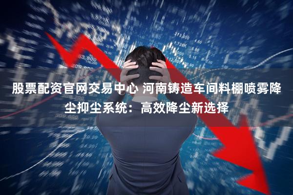 股票配资官网交易中心 河南铸造车间料棚喷雾降尘抑尘系统：高效降尘新选择