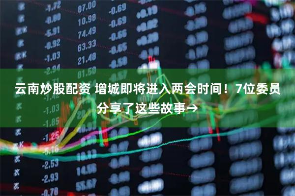 云南炒股配资 增城即将进入两会时间！7位委员分享了这些故事→