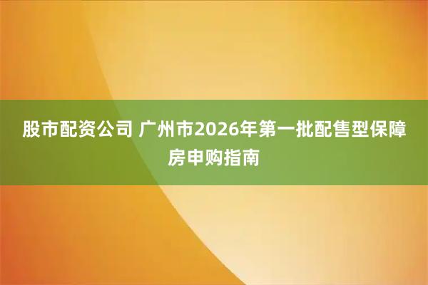 股市配资公司 广州市2026年第一批配售型保障房申购指南