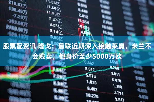 股票配资讯 隆戈：曼联近期深入接触莱奥，米兰不会贱卖，他身价至少5000万欧