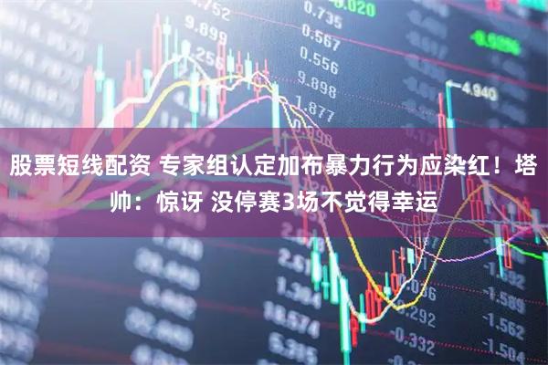 股票短线配资 专家组认定加布暴力行为应染红！塔帅：惊讶 没停赛3场不觉得幸运