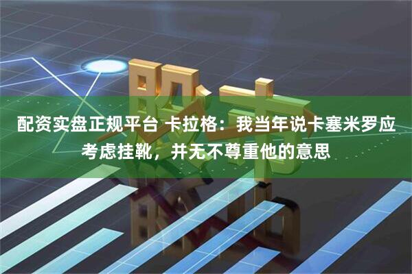 配资实盘正规平台 卡拉格：我当年说卡塞米罗应考虑挂靴，并无不尊重他的意思