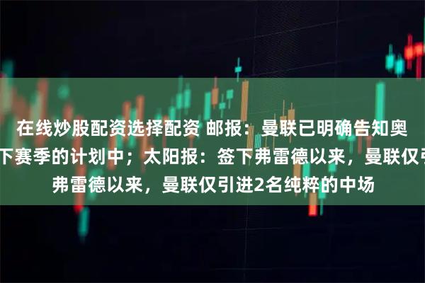 在线炒股配资选择配资 邮报：曼联已明确告知奥纳纳，他不在球队下赛季的计划中；太阳报：签下弗雷德以来，曼联仅引进2名纯粹的中场