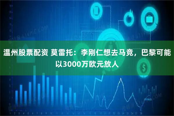 温州股票配资 莫雷托：李刚仁想去马竞，巴黎可能以3000万欧元放人