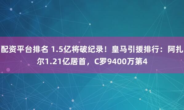 配资平台排名 1.5亿将破纪录！皇马引援排行：阿扎尔1.21亿居首，C罗9400万第4