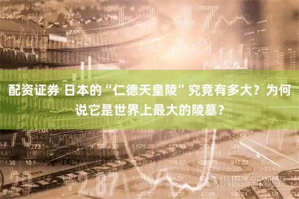 配资证券 日本的“仁德天皇陵”究竟有多大？为何说它是世界上最大的陵墓？