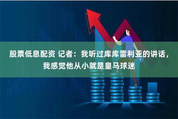 股票低息配资 记者：我听过库库雷利亚的讲话，我感觉他从小就是皇马球迷